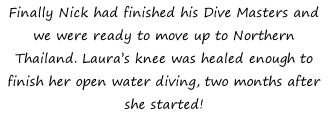 Finally Nick had finished his Dive Masters and we were ready to move up to Northern Thailand. Laura’s knee was healed enough to finish her open water diving, two months after she started!