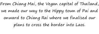 From Chiang Mai, the Vegan capital of Thailand, we made our way to the Hippy town of Pai and onward to Chiang Rai where we finalised our plans to cross the border into Laos.