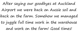 After saying our goodbyes at Auckland Airport we were back on Aussie soil and back on the farm. Somehow we managed to juggle full time work in the warehouse and work on the farm! Good times!